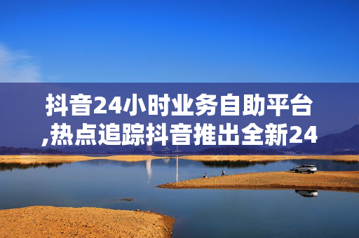 抖音24小时业务自助平台,热点追踪抖音推出全新24小时自服务平台，为商家赋能新机遇！